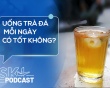 Podcast: Uống trà đá mỗi ngày có tốt không?